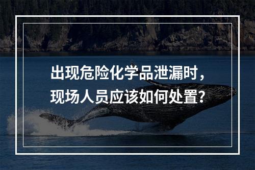 出现危险化学品泄漏时，现场人员应该如何处置？