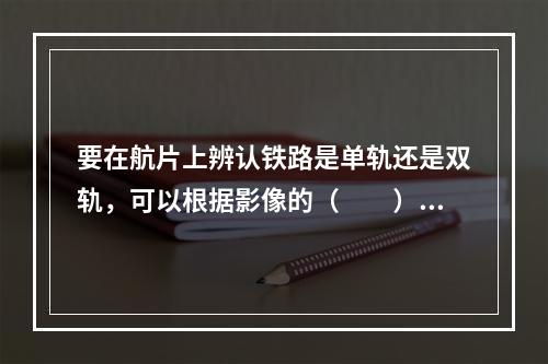 要在航片上辨认铁路是单轨还是双轨，可以根据影像的（　　）。