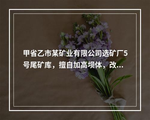 甲省乙市某矿业有限公司选矿厂5号尾矿库，擅自加高坝体，改变坡