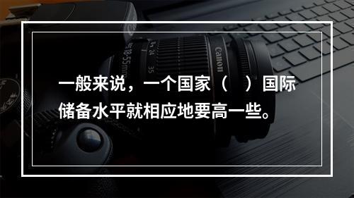 一般来说，一个国家（　）国际储备水平就相应地要高一些。