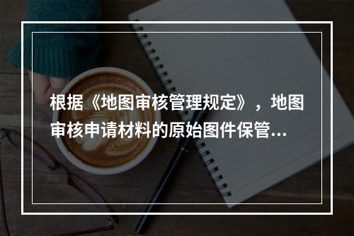 根据《地图审核管理规定》，地图审核申请材料的原始图件保管期