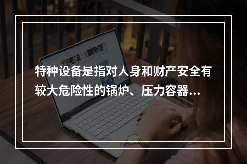 特种设备是指对人身和财产安全有较大危险性的锅炉、压力容器（含