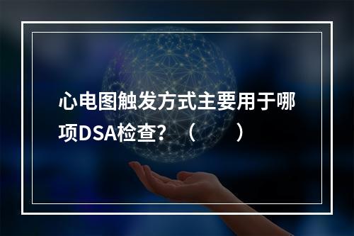 心电图触发方式主要用于哪项DSA检查？（　　）