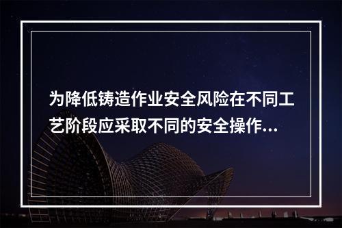 为降低铸造作业安全风险在不同工艺阶段应采取不同的安全操作措施