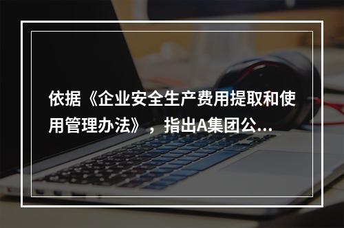 依据《企业安全生产费用提取和使用管理办法》，指出A集团公司下