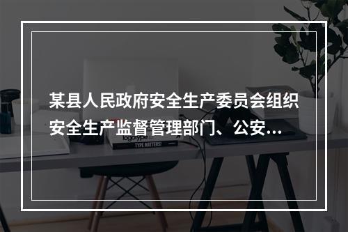 某县人民政府安全生产委员会组织安全生产监督管理部门、公安消防