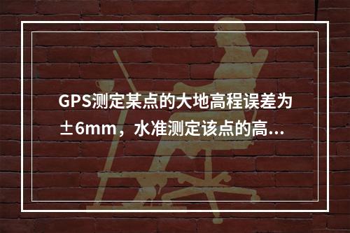 GPS测定某点的大地高程误差为±6mm，水准测定该点的高程