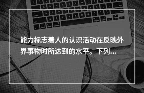 能力标志着人的认识活动在反映外界事物时所达到的水平。下列不