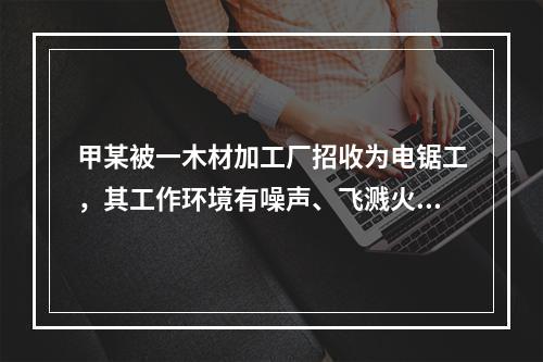 甲某被一木材加工厂招收为电锯工，其工作环境有噪声、飞溅火花、