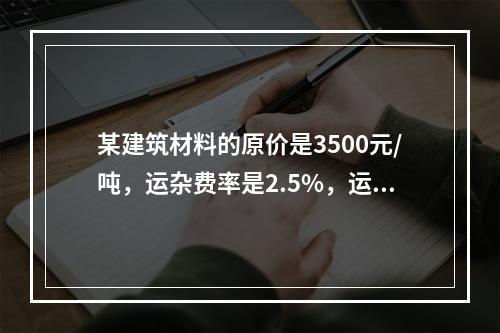 某建筑材料的原价是3500元/吨，运杂费率是2.5%，运输损