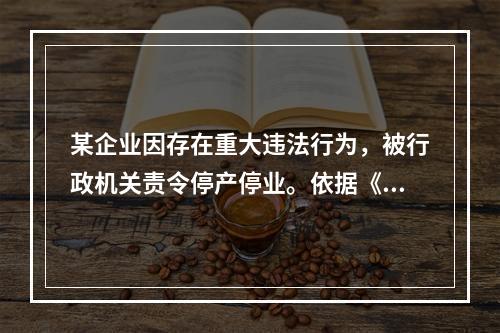 某企业因存在重大违法行为，被行政机关责令停产停业。依据《行