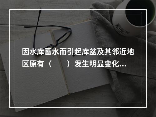 因水库蓄水而引起库盆及其邻近地区原有（　　）发生明显变化的