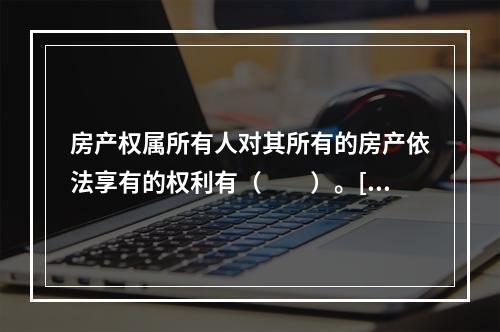 房产权属所有人对其所有的房产依法享有的权利有（　　）。[2