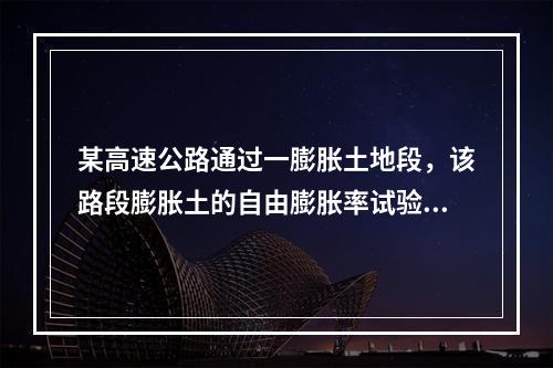 某高速公路通过一膨胀土地段，该路段膨胀土的自由膨胀率试验成