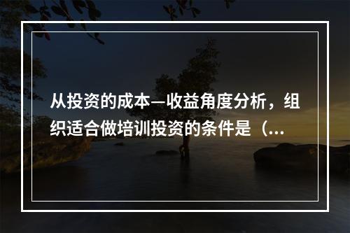 从投资的成本—收益角度分析，组织适合做培训投资的条件是（　