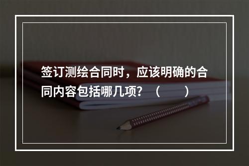 签订测绘合同时，应该明确的合同内容包括哪几项？（　　）