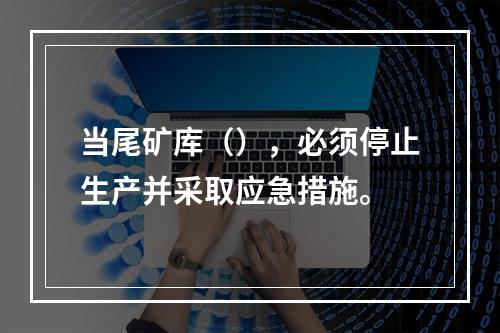 当尾矿库（），必须停止生产并采取应急措施。