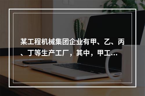 某工程机械集团企业有甲、乙、丙、丁等生产工厂，其中，甲工厂是