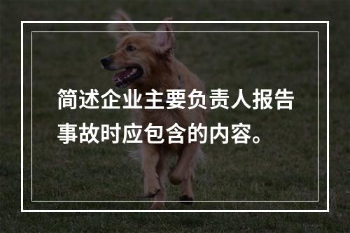 简述企业主要负责人报告事故时应包含的内容。