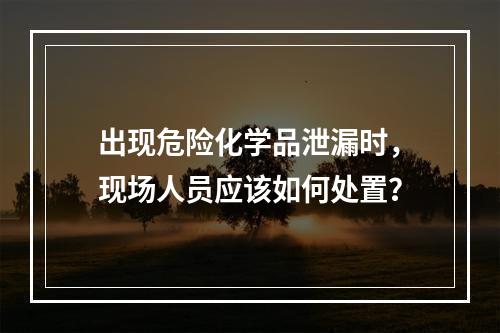 出现危险化学品泄漏时，现场人员应该如何处置？