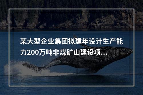 某大型企业集团拟建年设计生产能力200万吨非煤矿山建设项目和