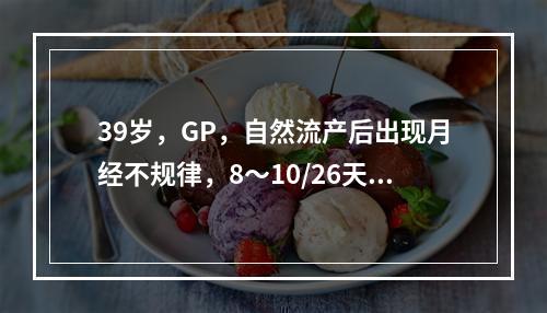 39岁，GP，自然流产后出现月经不规律，8～10/26天，基