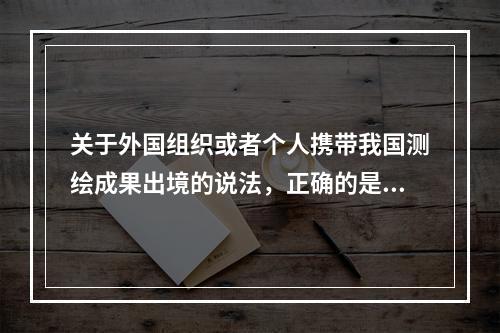 关于外国组织或者个人携带我国测绘成果出境的说法，正确的是（