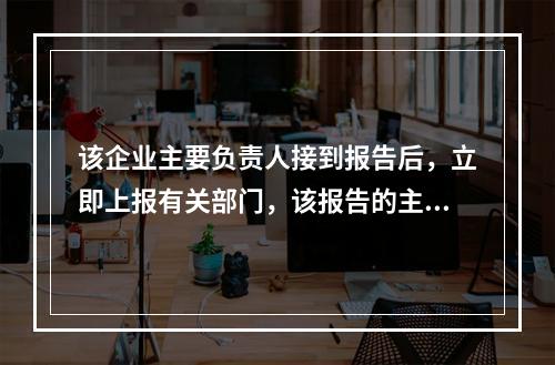 该企业主要负责人接到报告后，立即上报有关部门，该报告的主要内