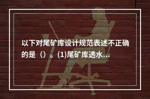 以下对尾矿库设计规范表述不正确的是（）。(1)尾矿库透水堆石