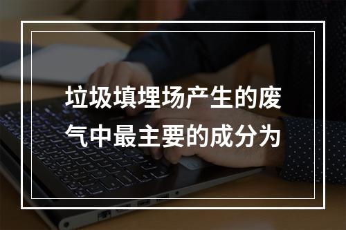 垃圾填埋场产生的废气中最主要的成分为