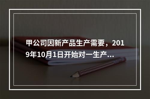 甲公司因新产品生产需要，2019年10月1日开始对一生产设备