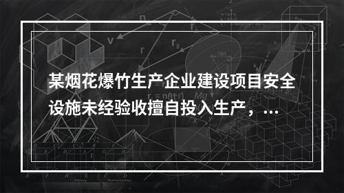 某烟花爆竹生产企业建设项目安全设施未经验收擅自投入生产，被当