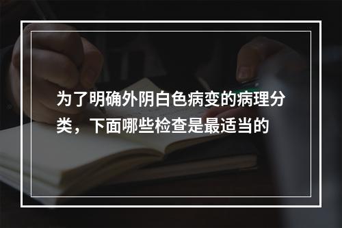 为了明确外阴白色病变的病理分类，下面哪些检查是最适当的