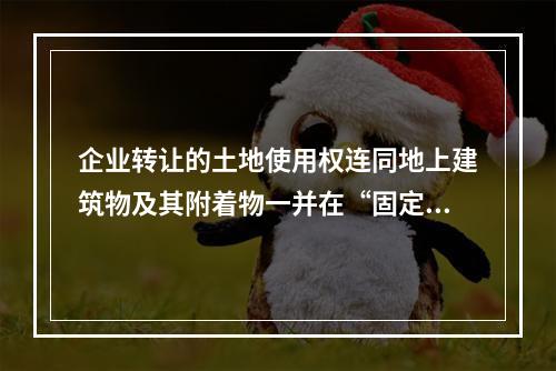 企业转让的土地使用权连同地上建筑物及其附着物一并在“固定资产