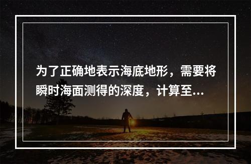 为了正确地表示海底地形，需要将瞬时海面测得的深度，计算至平