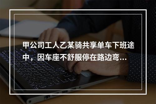 甲公司工人乙某骑共享单车下班途中，因车座不舒服停在路边弯腰调