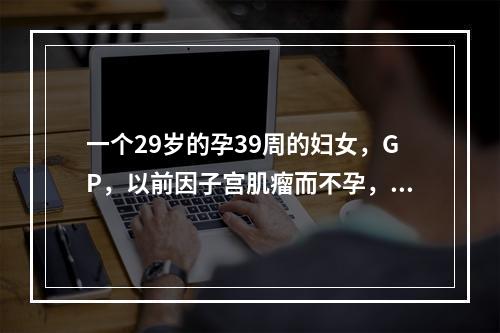 一个29岁的孕39周的妇女，GP，以前因子宫肌瘤而不孕，在分