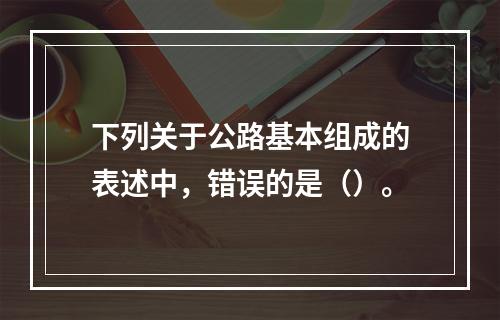 下列关于公路基本组成的表述中，错误的是（）。