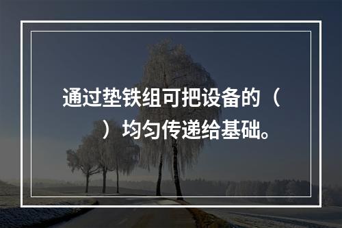 通过垫铁组可把设备的（　　）均匀传递给基础。