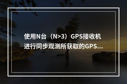 使用N台（N>3）GPS接收机进行同步观测所获取的GPS边