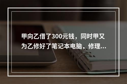 甲向乙借了300元钱，同时甲又为乙修好了笔记本电脑，修理费恰