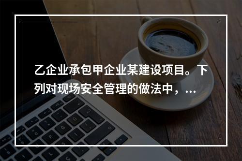 乙企业承包甲企业某建设项目。下列对现场安全管理的做法中，正确