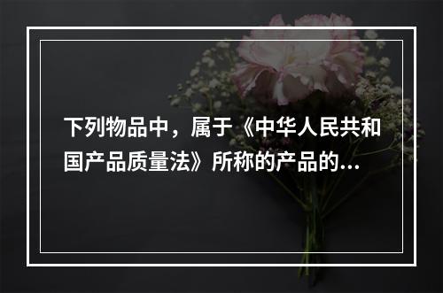 下列物品中，属于《中华人民共和国产品质量法》所称的产品的有（