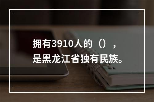 拥有3910人的（），是黑龙江省独有民族。