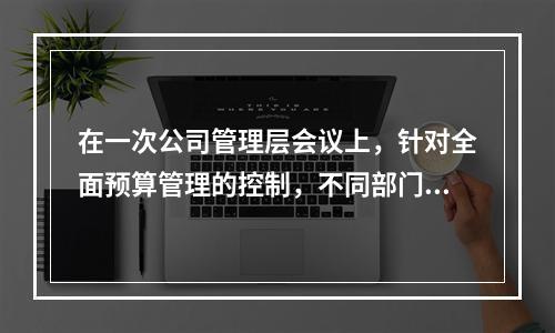 在一次公司管理层会议上，针对全面预算管理的控制，不同部门的经