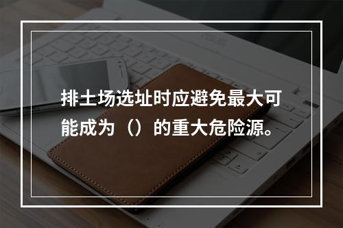 排土场选址时应避免最大可能成为（）的重大危险源。