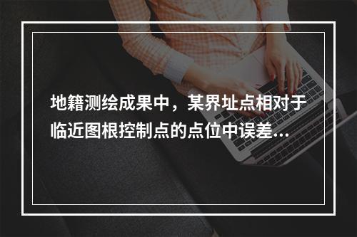 地籍测绘成果中，某界址点相对于临近图根控制点的点位中误差为