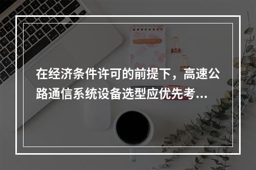 在经济条件许可的前提下，高速公路通信系统设备选型应优先考虑（