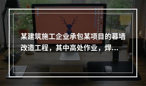 某建筑施工企业承包某项目的幕墙改造工程，其中高处作业，焊接切