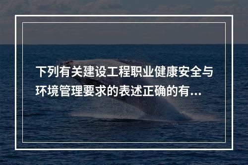 下列有关建设工程职业健康安全与环境管理要求的表述正确的有（　